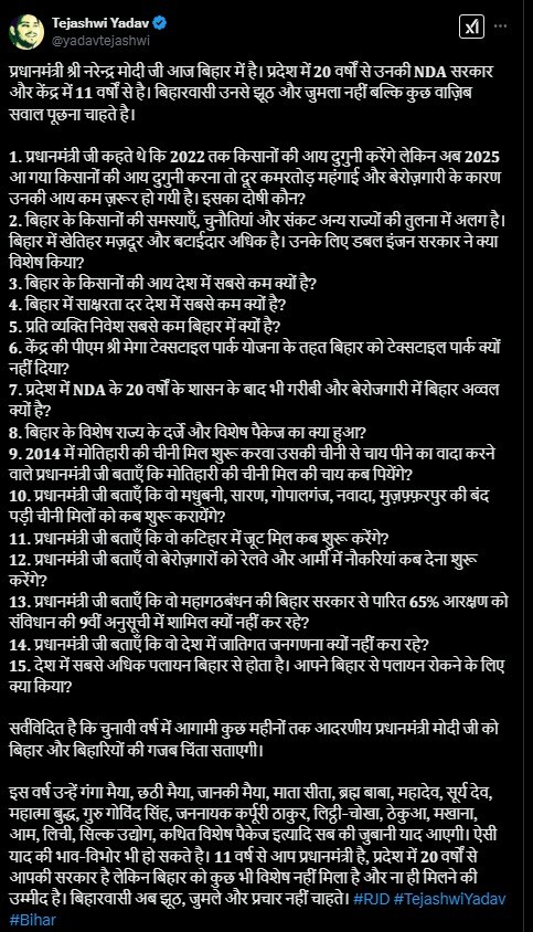 पीएम नरेंद्र मोदी सोमवार, 24 फरवरी को बिहार के भागलपुर पहुंचने वाले हैं। यहां पीएम मोदी देश के 9.8 करोड़ किसानों के खाते में किसान समृद्धि योजना की 19वीं किस्त की राशि जारी करने वाले हैं। पीएम मोदी सभा को संबोधित करेंगे और फिर बिहार के लिए कई योजनाओं की घोषणा कर सकते हैं। इसके साथ ही मोतिहारी में राष्ट्रीय गोकुल मिशन के तहत विकसित सेंटर ऑफ एक्सीलेंस फॉर इंडिजिनस ब्रीड्स का उद्घाटन भी करेंगे। पीएम मोदी के बिहार दौरे को लेकर जमकर राजनीति हो रही है। तेजस्वी यादव ने पीएम मोदी पर जोरदार हमला बोला है। पीएम मोदी के दौरे से पहले राजद नेता तेजस्वी यादव ने सोशल मीडिया पर एक वीडियो शेयर कर 15 सवालों की लिस्ट जारी की है और जवाब मांगा है। तेजस्वी यादव ने पूछा, "प्रधानमंत्री जी, आप आ रहे हैं, बिहार को क्या देंगे? क्या जूट मिल खुल पाएगी? क्या चीनी मिल फिर से शुरू होगी? आपने जो वादा किया था, उसका क्या हुआ?" तेजस्वी यादव ने 𝟐𝟎𝟏𝟒 में मोतिहारी की चीनी मिल शुरू करवाने और उसकी चीनी से चाय पीने के वादे को याद दिलाते हुए सवाल किया कि "प्रधानमंत्री जी बताएं, मोतिहारी की चीनी मिल की चाय कब पिएंगे?" इसके साथ ही तेजस्वी यादव ने सवाल किया कि प्रधानमंत्री जी कहते थे कि 𝟐𝟎𝟐𝟐 तक किसानों की आय दोगुनी करेंगे, लेकिन अब 𝟐𝟎𝟐𝟓 आ गया और किसानों की आय दोगुनी होना तो दूर, कमरतोड़ महंगाई और बेरोजगारी के कारण उनकी आय और भी घट गई है। इसका दोषी कौन? बिहार में खेतिहर मजदूर और बटाईदार अधिक हैं, उनके लिए डबल इंजन सरकार ने क्या विशेष किया? बिहार के किसानों की आय देश में सबसे कम होने का आरोप लगाकर उन्होंने सरकार के दावों और वादों पर सवाल उठाया है। यहां देखें तेजस्वी यादव के सवालों की लिस्ट तेजस्वी यादव ने पीएम मोदी पर तंज कसते हुए लिखा है कि "चुनावी वर्ष में आगामी कुछ महीनों तक आदरणीय प्रधानमंत्री मोदी जी को बिहार और बिहारियों की ग़ज़ब चिंता सताएगी।" इस वर्ष उन्हें गंगा मैया, छठी मैया, जानकी मैया, माता सीता, ब्रह्म बाबा, महादेव, सूर्य देव, महात्मा बुद्ध, गुरु गोविंद सिंह, जननायक कर्पूरी ठाकुर, लिट्ठी-चोखा, ठेकुआ, मखाना, आम, लीची, सिल्क उद्योग, कथित विशेष पैकेज आदि सब की जुबानी याद आएगी। उन्होंने आगे लिखा कि "𝟏𝟏 वर्ष से आप प्रधानमंत्री हैं, प्रदेश में 𝟐𝟎 वर्षों से आपकी सरकार है, लेकिन बिहार को कुछ भी विशेष नहीं मिला है और ना ही मिलने की उम्मीद है। बिहारवासी अब झूठ, जुमले और प्रचार नहीं चाहते।"